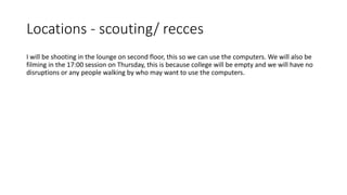 Locations - scouting/ recces
I will be shooting in the lounge on second floor, this so we can use the computers. We will also be
filming in the 17:00 session on Thursday, this is because college will be empty and we will have no
disruptions or any people walking by who may want to use the computers.
 
