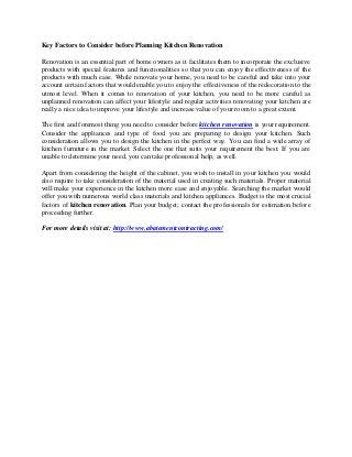 Key Factors to Consider before Planning Kitchen Renovation
Renovation is an essential part of home owners as it facilitates them to incorporate the exclusive
products with special features and functionalities so that you can enjoy the effectiveness of the
products with much ease. While renovate your home, you need to be careful and take into your
account certain factors that would enable you to enjoy the effectiveness of the redecoration to the
utmost level. When it comes to renovation of your kitchen, you need to be more careful as
unplanned renovation can affect your lifestyle and regular activities renovating your kitchen are
really a nice idea to improve your lifestyle and increase value of your room to a great extent.
The first and foremost thing you need to consider before kitchen renovation is your requirement.
Consider the appliances and type of food you are preparing to design your kitchen. Such
consideration allows you to design the kitchen in the perfect way. You can find a wide array of
kitchen furniture in the market. Select the one that suits your requirement the best. If you are
unable to determine your need, you can take professional help, as well.
Apart from considering the height of the cabinet, you wish to install in your kitchen you would
also require to take consideration of the material used in creating such materials. Proper material
will make your experience in the kitchen more ease and enjoyable. Searching the market would
offer you with numerous world class materials and kitchen appliances. Budget is the most crucial
factors of kitchen renovation. Plan your budget; contact the professionals for estimation before
proceeding further.
For more details visit at: http://www.abatementcontracting.com/

 