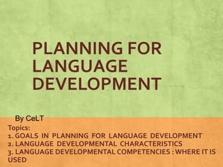 PLANNING FOR 
LANGUAGE 
DEVELOPMENT 
By CeLT 
Topics: 
1. GOALS IN PLANNING FOR LANGUAGE DEVELOPMENT 
2. LANGUAGE DEVELOPMENTAL CHARACTERISTICS 
3. LANGUAGE DEVELOPMENTAL COMPETENCIES : WHERE IT IS 
USED 
 