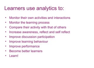 Learners use analytics to:
• Monitor their own activities and interactions
• Monitor the learning process
• Compare their activity with that of others
• Increase awareness, reflect and self reflect
• Improve discussion participation
• Improve learning behaviour
• Improve performance
• Become better learners
• Learn!
 