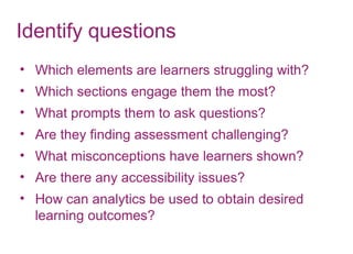 Identify questions
• Which elements are learners struggling with?
• Which sections engage them the most?
• What prompts them to ask questions?
• Are they finding assessment challenging?
• What misconceptions have learners shown?
• Are there any accessibility issues?
• How can analytics be used to obtain desired
learning outcomes?
 