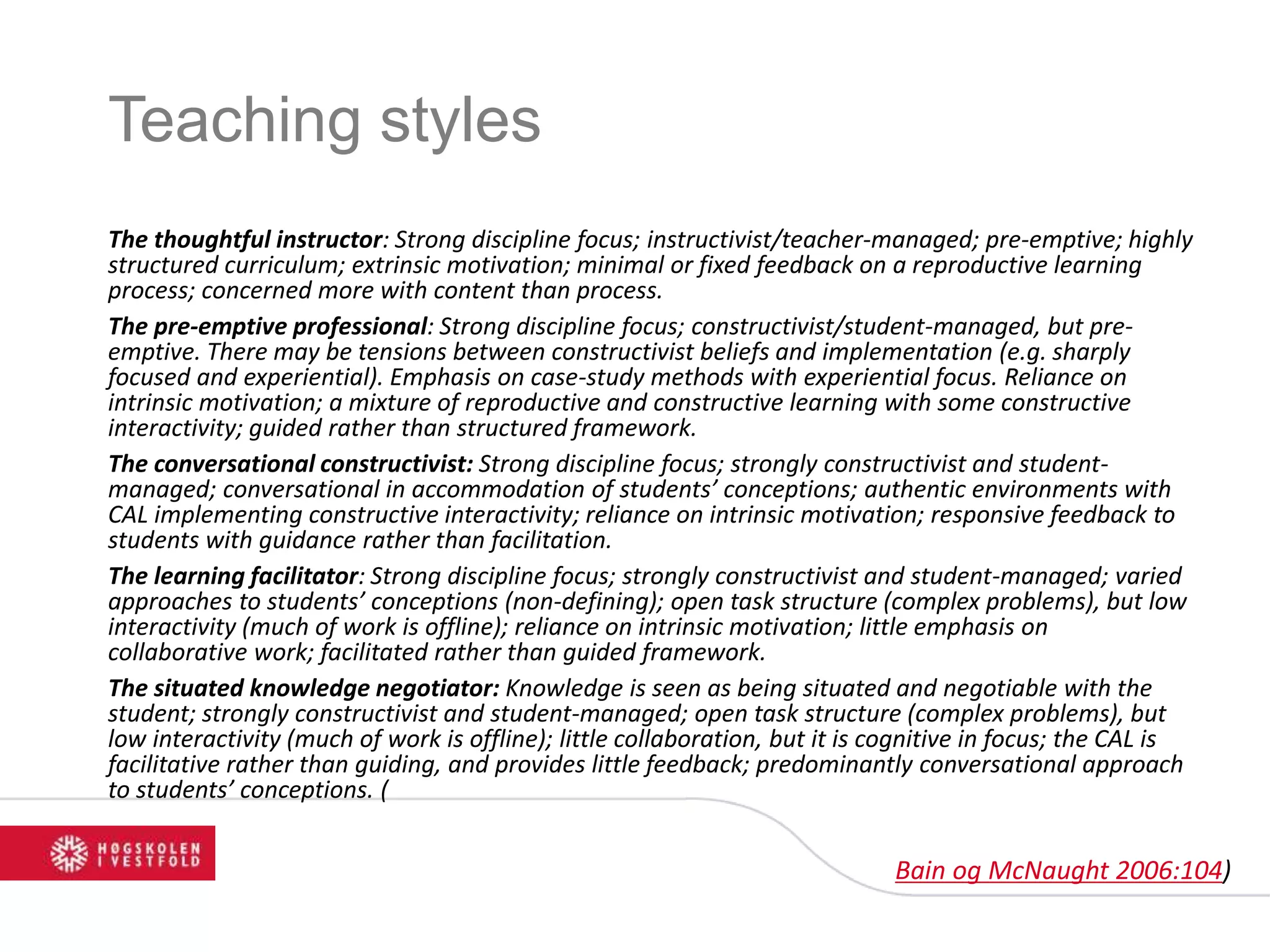 Teaching styles
The thoughtful instructor: Strong discipline focus; instructivist/teacher-managed; pre-emptive; highly
structured curriculum; extrinsic motivation; minimal or fixed feedback on a reproductive learning
process; concerned more with content than process.
The pre-emptive professional: Strong discipline focus; constructivist/student-managed, but pre-
emptive. There may be tensions between constructivist beliefs and implementation (e.g. sharply
focused and experiential). Emphasis on case-study methods with experiential focus. Reliance on
intrinsic motivation; a mixture of reproductive and constructive learning with some constructive
interactivity; guided rather than structured framework.
The conversational constructivist: Strong discipline focus; strongly constructivist and student-
managed; conversational in accommodation of students’ conceptions; authentic environments with
CAL implementing constructive interactivity; reliance on intrinsic motivation; responsive feedback to
students with guidance rather than facilitation.
The learning facilitator: Strong discipline focus; strongly constructivist and student-managed; varied
approaches to students’ conceptions (non-defining); open task structure (complex problems), but low
interactivity (much of work is offline); reliance on intrinsic motivation; little emphasis on
collaborative work; facilitated rather than guided framework.
The situated knowledge negotiator: Knowledge is seen as being situated and negotiable with the
student; strongly constructivist and student-managed; open task structure (complex problems), but
low interactivity (much of work is offline); little collaboration, but it is cognitive in focus; the CAL is
facilitative rather than guiding, and provides little feedback; predominantly conversational approach
to students’ conceptions. (
Bain og McNaught 2006:104)
 
