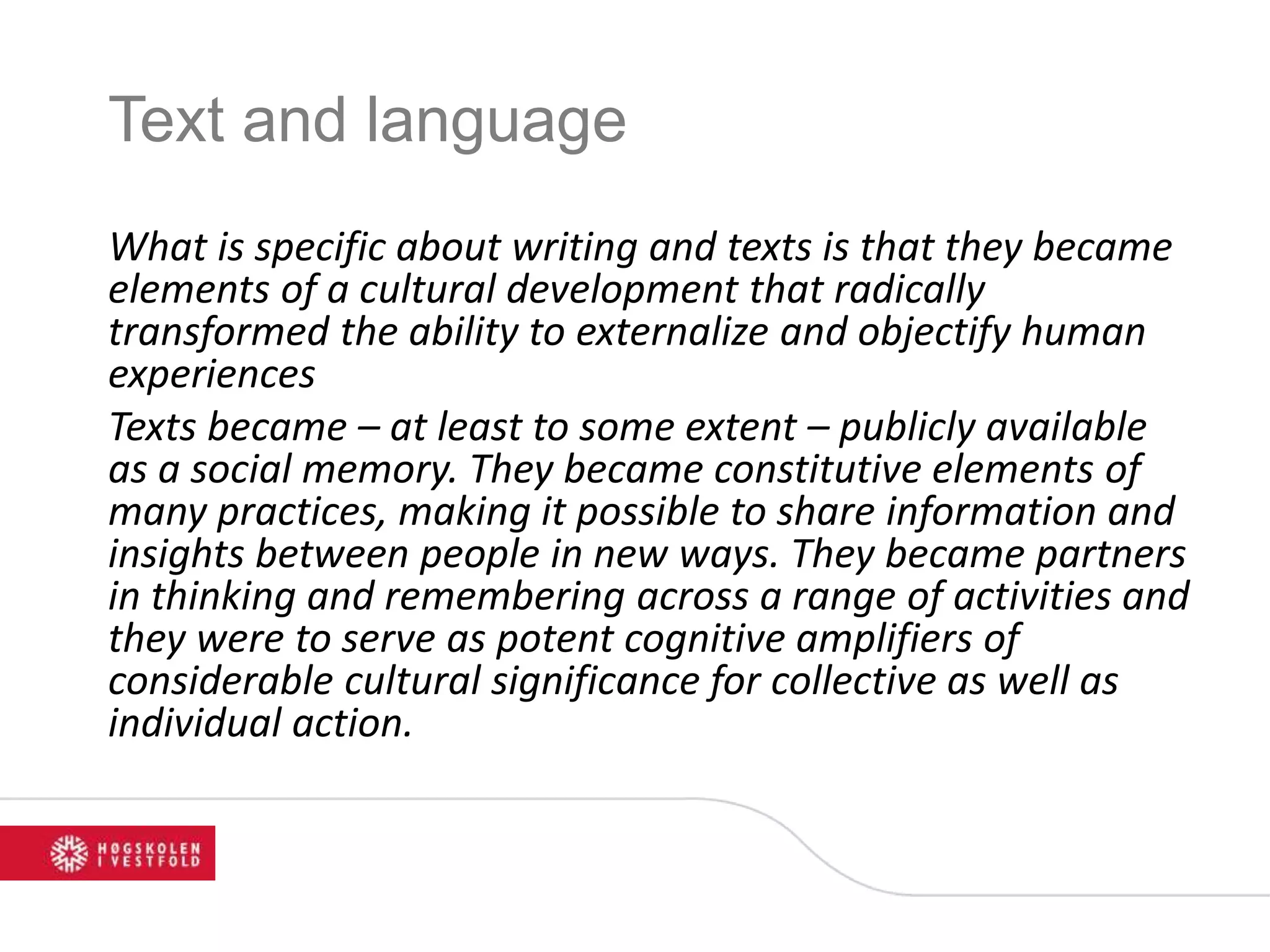 Text and language
What is specific about writing and texts is that they became
elements of a cultural development that radically
transformed the ability to externalize and objectify human
experiences
Texts became – at least to some extent – publicly available
as a social memory. They became constitutive elements of
many practices, making it possible to share information and
insights between people in new ways. They became partners
in thinking and remembering across a range of activities and
they were to serve as potent cognitive amplifiers of
considerable cultural significance for collective as well as
individual action.
 