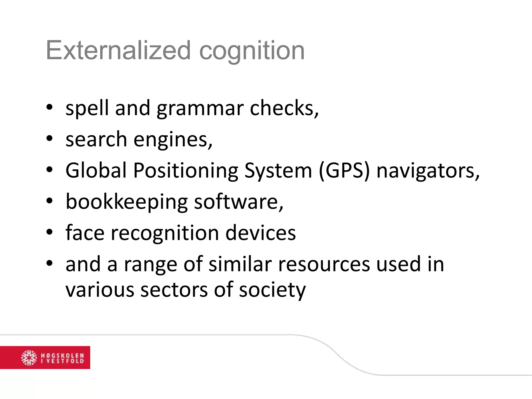 Externalized cognition
• spell and grammar checks,
• search engines,
• Global Positioning System (GPS) navigators,
• bookkeeping software,
• face recognition devices
• and a range of similar resources used in
various sectors of society
 