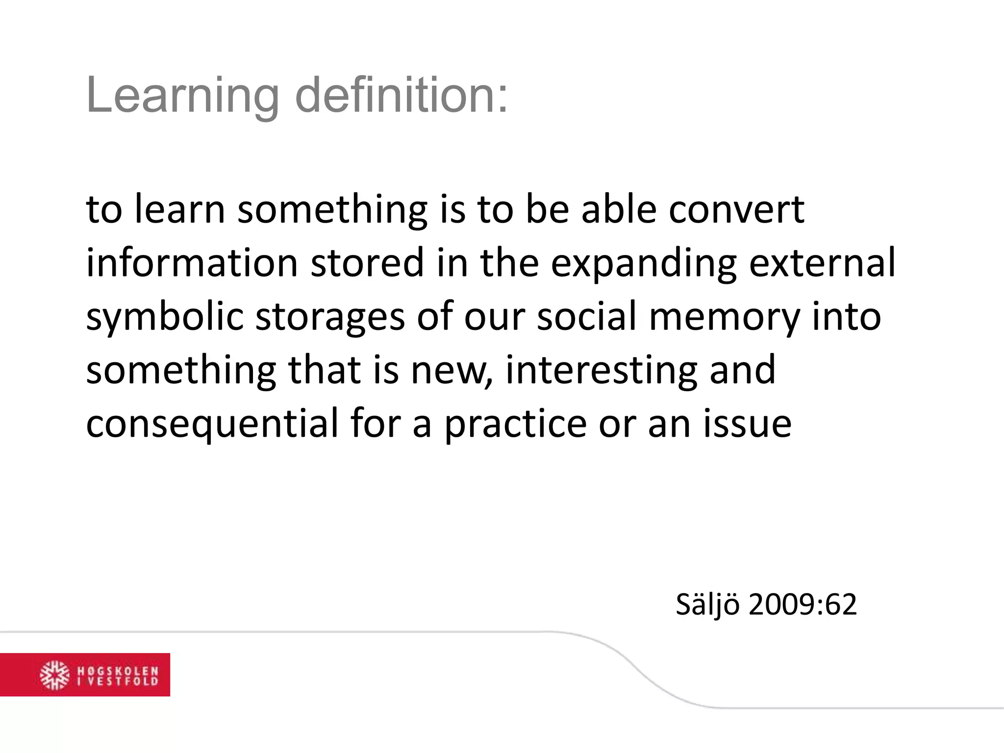 Learning definition:
to learn something is to be able convert
information stored in the expanding external
symbolic storages of our social memory into
something that is new, interesting and
consequential for a practice or an issue
Säljö 2009:62
 