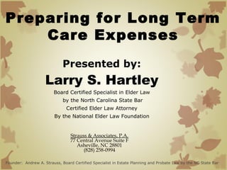 Preparing for Long Term
Care Expenses
Presented by:

Larry S. Hartley
Board Certified Specialist in Elder Law
by the North Carolina State Bar
Certified Elder Law Attorney
By the National Elder Law Foundation

Strauss & Associates, P.A.
77 Central Avenue Suite F
Asheville, NC 28801
(828) 258-0994
Founder: Andrew A. Strauss, Board Certified Specialist in Estate Planning and Probate Law by the NC State Bar

 