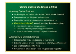 Increasing Carbon FootprintIncreasing Carbon FootprintIncreasing Carbon FootprintIncreasing Carbon Footprint
• Increasing urban sprawl – increased use of private transport
• Energy-consuming lifestyles and practices
• Poor urban planning, management and governance
• What is the challenge?What is the challenge?What is the challenge?What is the challenge? Managing a city’s development thatManaging a city’s development thatManaging a city’s development thatManaging a city’s development that:
Maximizes low-carbon energy sources
Climate Change Challenges in Cities
Maximizes low-carbon energy sources
Enhances efficiency in delivering urban services
Moves to low-carbon intensity for a given unit of GDP
Vulnerability to Climate ExtremesVulnerability to Climate ExtremesVulnerability to Climate ExtremesVulnerability to Climate Extremes
• Cities situated in low lying coastal or river plains
• Extreme weather events - increasing in intensity and frequency
• Sea level rise; Poor suffer more
• New driver of urbanization - “eco-refugees/eco-migrants”
 