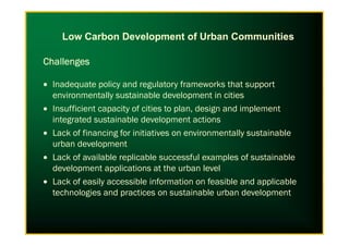 ChallengesChallengesChallengesChallenges
• Inadequate policy and regulatory frameworks that support
environmentally sustainable development in cities
• Insufficient capacity of cities to plan, design and implement
integrated sustainable development actions
Low Carbon Development of Urban Communities
integrated sustainable development actions
• Lack of financing for initiatives on environmentally sustainable
urban development
• Lack of available replicable successful examples of sustainable
development applications at the urban level
• Lack of easily accessible information on feasible and applicable
technologies and practices on sustainable urban development
 