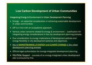 Integrating Energy & Environment in Urban Development PlanningIntegrating Energy & Environment in Urban Development PlanningIntegrating Energy & Environment in Urban Development PlanningIntegrating Energy & Environment in Urban Development Planning
• Energy – an essential consideration in achieving sustainable development
in urban communities
• EIP is in line with an ecosystems approach.
• Various urban concerns related to energy & environment – Justification for
Low Carbon Development of Urban Communities
• Various urban concerns related to energy & environment – Justification for
integrating energy considerations in the city development planning process.
• Due consideration to energy implications of development policies and
energy flexibility in city development policies and objectives.
• Key is MAINSTREAMING of ENERGY and CLIMATE CHANGEMAINSTREAMING of ENERGY and CLIMATE CHANGEMAINSTREAMING of ENERGY and CLIMATE CHANGEMAINSTREAMING of ENERGY and CLIMATE CHANGE in the urban
development planning process.
• Official legal authorization for energy-integrated development planning
• POLITICAL SupportPOLITICAL SupportPOLITICAL SupportPOLITICAL Support – success of an energy-integrated urban development
plan is ensured by this.
 