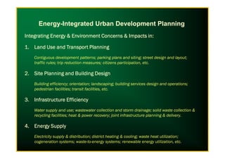 Energy-Integrated Urban Development Planning
Integrating Energy & Environment Concerns & Impacts in:Integrating Energy & Environment Concerns & Impacts in:Integrating Energy & Environment Concerns & Impacts in:Integrating Energy & Environment Concerns & Impacts in:
1.1.1.1. LandLandLandLand Use and Transport PlanningUse and Transport PlanningUse and Transport PlanningUse and Transport Planning
Contiguous development patterns; parking plans and siting; street design and layout;
traffic rules; trip reduction measures; citizens participation, etc.
2.2.2.2. Site Planning and Building DesignSite Planning and Building DesignSite Planning and Building DesignSite Planning and Building Design
Building efficiency; orientation; landscaping; building services design and operations;
pedestrian facilities; transit facilities, etc.
3.3.3.3. Infrastructure EfficiencyInfrastructure EfficiencyInfrastructure EfficiencyInfrastructure Efficiency
Water supply and use; wastewater collection and storm drainage; solid waste collection &
recycling facilities; heat & power recovery; joint infrastructure planning & delivery.
4.4.4.4. Energy SupplyEnergy SupplyEnergy SupplyEnergy Supply
Electricity supply & distribution; district heating & cooling; waste heat utilization;
cogeneration systems; waste-to-energy systems; renewable energy utilization, etc.
 