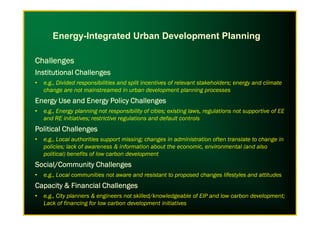 ChallengesChallengesChallengesChallenges
Institutional ChallengesInstitutional ChallengesInstitutional ChallengesInstitutional Challenges
• e.g., Divided responsibilities and split incentives of relevant stakeholders; energy and climate
change are not mainstreamed in urban development planning processes
Energy Use and Energy Policy ChallengesEnergy Use and Energy Policy ChallengesEnergy Use and Energy Policy ChallengesEnergy Use and Energy Policy Challenges
• e.g., Energy planning not responsibility of cities; existing laws, regulations not supportive of EE
Energy-Integrated Urban Development Planning
• e.g., Energy planning not responsibility of cities; existing laws, regulations not supportive of EE
and RE initiatives; restrictive regulations and default controls
Political ChallengesPolitical ChallengesPolitical ChallengesPolitical Challenges
• e.g., Local authorities support missing; changes in administration often translate to change in
policies; lack of awareness & information about the economic, environmental (and also
political) benefits of low carbon development
Social/Community ChallengesSocial/Community ChallengesSocial/Community ChallengesSocial/Community Challenges
• e.g., Local communities not aware and resistant to proposed changes lifestyles and attitudes
Capacity & Financial ChallengesCapacity & Financial ChallengesCapacity & Financial ChallengesCapacity & Financial Challenges
• e.g., City planners & engineers not skilled/knowledgeable of EIP and low carbon development;
Lack of financing for low carbon development initiatives
 