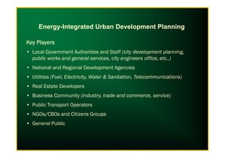 Key PlayersKey PlayersKey PlayersKey Players
• Local Government Authorities and Staff (city development planning,
public works and general services, city engineers office, etc..)
• National and Regional Development Agencies
• Utilities (Fuel, Electricity, Water & Sanitation, Telecommunications)
Energy-Integrated Urban Development Planning
• Utilities (Fuel, Electricity, Water & Sanitation, Telecommunications)
• Real Estate Developers
• Business Community (industry, trade and commerce, service)
• Public Transport Operators
• NGOs/CBOs and Citizens Groups
• General Public
 