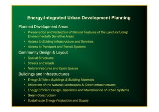 Planned Development AreasPlanned Development AreasPlanned Development AreasPlanned Development Areas
• Preservation and Protection of Natural Features of the Land including
Environmentally Sensitive Areas
• Access to Existing Infrastructure and Services
• Access to Transport and Transit Systems
Community Design & LayoutCommunity Design & LayoutCommunity Design & LayoutCommunity Design & Layout
Spatial Structures
Energy-Integrated Urban Development Planning
• Spatial Structures
• Streets and Roads
• Natural Features and Open Spaces
BuildingsBuildingsBuildingsBuildings and Infrastructuresand Infrastructuresand Infrastructuresand Infrastructures
• Energy Efficient Buildings & Building Materials
• Utilization of the Natural Landscapes & Green Infrastructures
• Energy Efficient Design, Operation and Maintenance of Urban Systems
• Green Construction
• Sustainable Energy Production and Supply
 