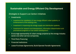 Strategies to Support Low Carbon InitiativesStrategies to Support Low Carbon InitiativesStrategies to Support Low Carbon InitiativesStrategies to Support Low Carbon Initiatives
• InvestmentsInvestmentsInvestmentsInvestments
• Investment for installation of new energy efficient urban systems, or
enhancement of the existing ones.
• Investment in improving city energy supply and distribution systems.
Sustainable and Energy Efficient City Development
• Investment for research and development, information dissemination and
promotional programs on low carbon development.
• Encourage sponsorship of urban energy projects by the energy industryEncourage sponsorship of urban energy projects by the energy industryEncourage sponsorship of urban energy projects by the energy industryEncourage sponsorship of urban energy projects by the energy industry
sector and other service companies.sector and other service companies.sector and other service companies.sector and other service companies.
• Third Party FinancingThird Party FinancingThird Party FinancingThird Party Financing
• Financial InstitutionsFinancial InstitutionsFinancial InstitutionsFinancial Institutions
• LeaseLeaseLeaseLease----Purchase Agreements; BuildPurchase Agreements; BuildPurchase Agreements; BuildPurchase Agreements; Build----OperateOperateOperateOperate----Transfer AgreementsTransfer AgreementsTransfer AgreementsTransfer Agreements
 