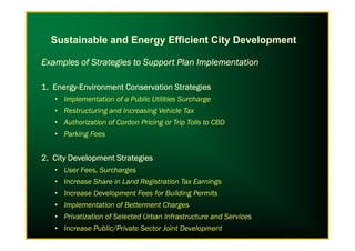 Examples of Strategies to Support Plan ImplementationExamples of Strategies to Support Plan ImplementationExamples of Strategies to Support Plan ImplementationExamples of Strategies to Support Plan Implementation
1. Energy1. Energy1. Energy1. Energy----Environment Conservation StrategiesEnvironment Conservation StrategiesEnvironment Conservation StrategiesEnvironment Conservation Strategies
• Implementation of a Public Utilities Surcharge
• Restructuring and Increasing Vehicle Tax
• Authorization of Cordon Pricing or Trip Tolls to CBD
Sustainable and Energy Efficient City Development
• Authorization of Cordon Pricing or Trip Tolls to CBD
• Parking Fees
2. City Development Strategies2. City Development Strategies2. City Development Strategies2. City Development Strategies
• User Fees, Surcharges
• Increase Share in Land Registration Tax Earnings
• Increase Development Fees for Building Permits
• Implementation of Betterment Charges
• Privatization of Selected Urban Infrastructure and Services
• Increase Public/Private Sector Joint Development
 