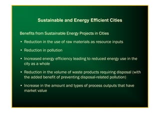 Sustainable and Energy Efficient Cities
Benefits from Sustainable Energy Projects in CitiesBenefits from Sustainable Energy Projects in CitiesBenefits from Sustainable Energy Projects in CitiesBenefits from Sustainable Energy Projects in Cities
• Reduction in the use of raw materials as resource inputs
• Reduction in pollution
• Increased energy efficiency leading to reduced energy use in the• Increased energy efficiency leading to reduced energy use in the
city as a whole
• Reduction in the volume of waste products requiring disposal (with
the added benefit of preventing disposal-related pollution)
• Increase in the amount and types of process outputs that have
market value
 