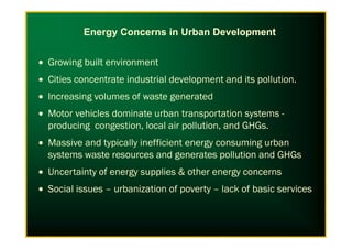 • Growing built environment
• Cities concentrate industrial development and its pollution.
• Increasing volumes of waste generated
• Motor vehicles dominate urban transportation systems -
producing congestion, local air pollution, and GHGs.
Energy Concerns in Urban Development
producing congestion, local air pollution, and GHGs.
• Massive and typically inefficient energy consuming urban
systems waste resources and generates pollution and GHGs
• Uncertainty of energy supplies & other energy concerns
• Social issues – urbanization of poverty – lack of basic services
 