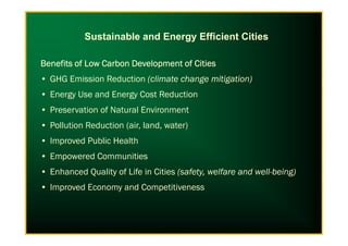 Sustainable and Energy Efficient Cities
Benefits of Low Carbon Development of CitiesBenefits of Low Carbon Development of CitiesBenefits of Low Carbon Development of CitiesBenefits of Low Carbon Development of Cities
• GHG Emission Reduction (climate change mitigation)
• Energy Use and Energy Cost Reduction
• Preservation of Natural Environment
• Pollution Reduction (air, land, water)• Pollution Reduction (air, land, water)
• Improved Public Health
• Empowered Communities
• Enhanced Quality of Life in Cities (safety, welfare and well-being)
• Improved Economy and Competitiveness
 