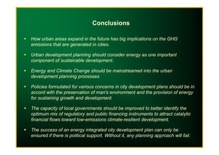 How urban areas expand in the future has big implications on the GHG
emissions that are generated in cities.
Urban development planning should consider energy as one important
component of sustainable development.
Energy and Climate Change should be mainstreamed into the urban
development planning processes
Conclusions
development planning processes
Policies formulated for various concerns in city development plans should be in
accord with the preservation of man's environment and the provision of energy
for sustaining growth and development.
The capacity of local governments should be improved to better identify the
optimum mix of regulatory and public financing instruments to attract catalytic
financial flows toward low-emissions climate-resilient development.
The success of an energy integrated city development plan can only be
ensured if there is political support. Without it, any planning approach will fail.
 