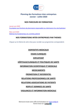 Retrouvez toute notre offre de formation sur www.emfps.fr
Suivez-nous sur
Planning des formations inter-entreprises
Janvier - Juillet 2020
Suivez-nous sur
NOS PARCOURS DE FORMATION
Janvier-juin 2020
Se préparer aux fonctions de pharmacien responsable (ou intérimaire) d’un site Exploitant
Mars-avril 2020
Maîtriser les fondamentaux du contrôle publicité
NOS FORMATIONS INTER-ENTREPRISES PAR THEMES
Cliquez sur le thème de votre choix pour accéder aux programmes correspondants
DISPOSITIFS MEDICAUX
ESSAIS CLINIQUES
EXPLOITANT
HÔPITAUX/CLINIQUES ET POLITIQUES DE SANTE
INFORMATION SCIENTIFIQUE ET MEDICALE
MEDICAMENTS
PROMOTION ET REFERENTIEL
RELATIONS PROFESSIONNELS DE SANTE
RELATIONS ASSOCIATIONS DE PATIENTS
RGPD ET DONNEES DE SANTE
VIGILANCES ET INFORMATION MEDICALE
 