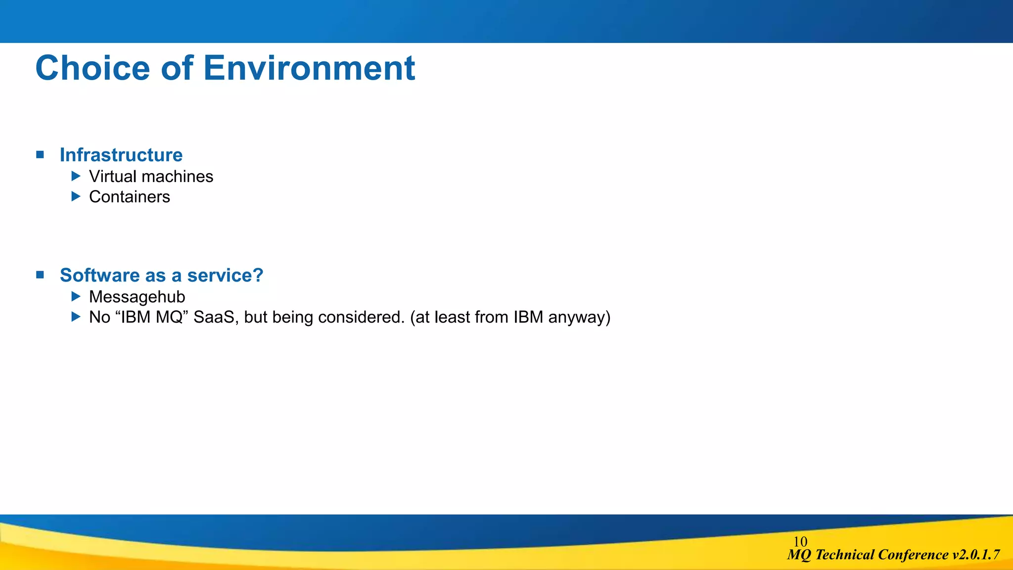 MQ Technical Conference v2.0.1.7
Choice of Environment
 Infrastructure
 Virtual machines
 Containers
 Software as a service?
 Messagehub
 No “IBM MQ” SaaS, but being considered. (at least from IBM anyway)
10
 