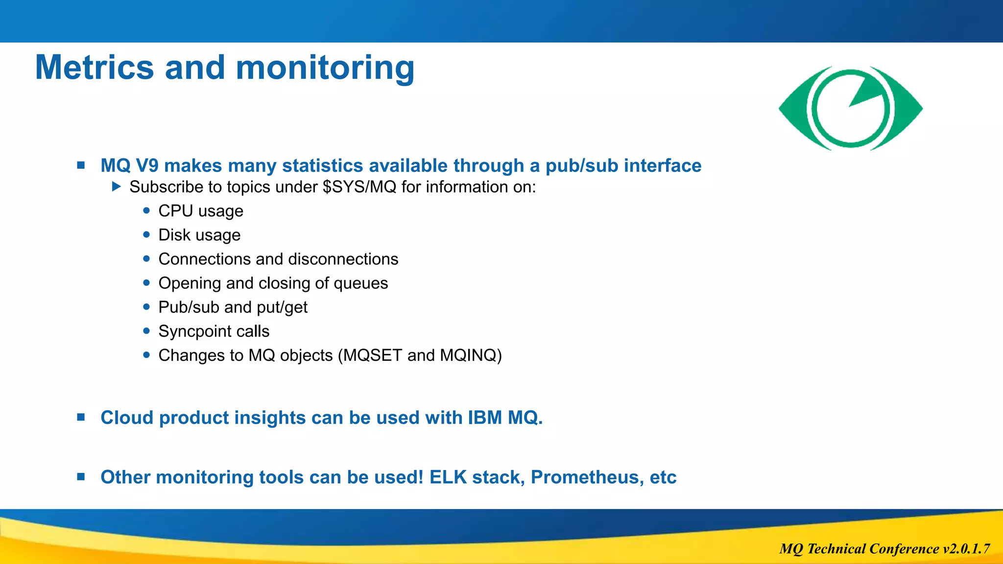 MQ Technical Conference v2.0.1.7
Metrics and monitoring
 MQ V9 makes many statistics available through a pub/sub interface
 Subscribe to topics under $SYS/MQ for information on:
 CPU usage
 Disk usage
 Connections and disconnections
 Opening and closing of queues
 Pub/sub and put/get
 Syncpoint calls
 Changes to MQ objects (MQSET and MQINQ)
 Cloud product insights can be used with IBM MQ.
 Other monitoring tools can be used! ELK stack, Prometheus, etc
 
