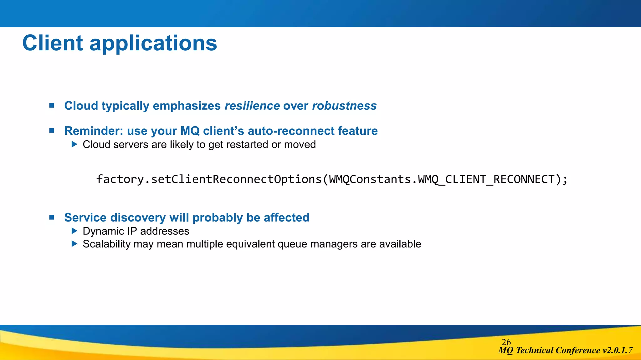 MQ Technical Conference v2.0.1.7
Client applications
 Cloud typically emphasizes resilience over robustness
 Reminder: use your MQ client’s auto-reconnect feature
 Cloud servers are likely to get restarted or moved
factory.setClientReconnectOptions(WMQConstants.WMQ_CLIENT_RECONNECT);
 Service discovery will probably be affected
 Dynamic IP addresses
 Scalability may mean multiple equivalent queue managers are available
26
 