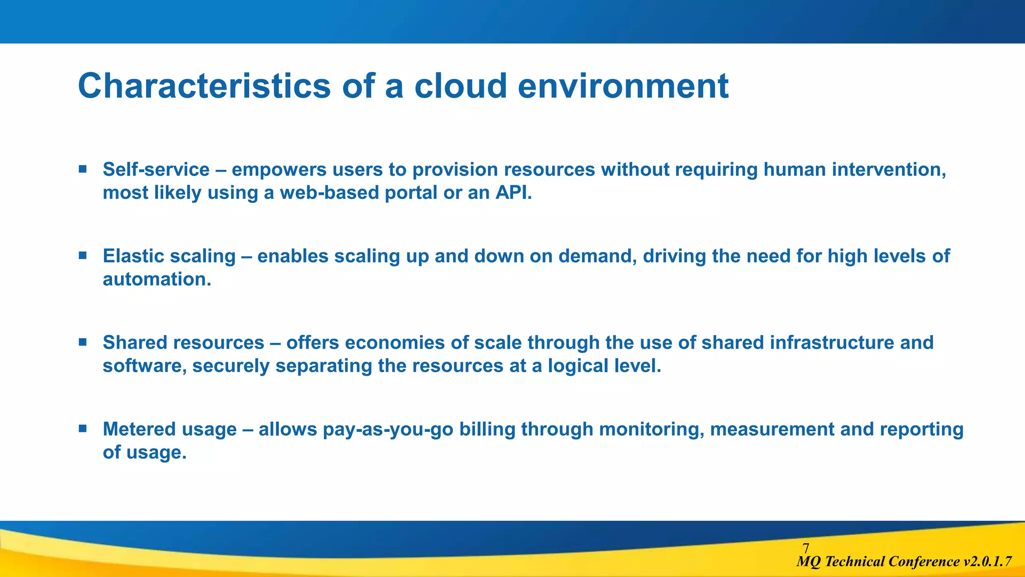 MQ Technical Conference v2.0.1.7
Characteristics of a cloud environment
 Self-service – empowers users to provision resources without requiring human intervention,
most likely using a web-based portal or an API.
 Elastic scaling – enables scaling up and down on demand, driving the need for high levels of
automation.
 Shared resources – offers economies of scale through the use of shared infrastructure and
software, securely separating the resources at a logical level.
 Metered usage – allows pay-as-you-go billing through monitoring, measurement and reporting
of usage.
7
 