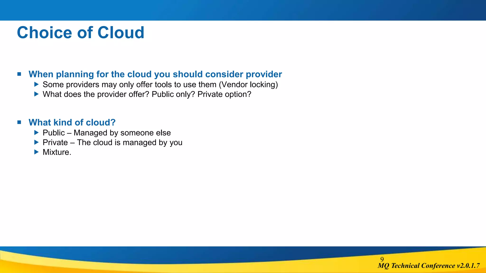MQ Technical Conference v2.0.1.7
Choice of Cloud
 When planning for the cloud you should consider provider
 Some providers may only offer tools to use them (Vendor locking)
 What does the provider offer? Public only? Private option?
 What kind of cloud?
 Public – Managed by someone else
 Private – The cloud is managed by you
 Mixture.
9
 