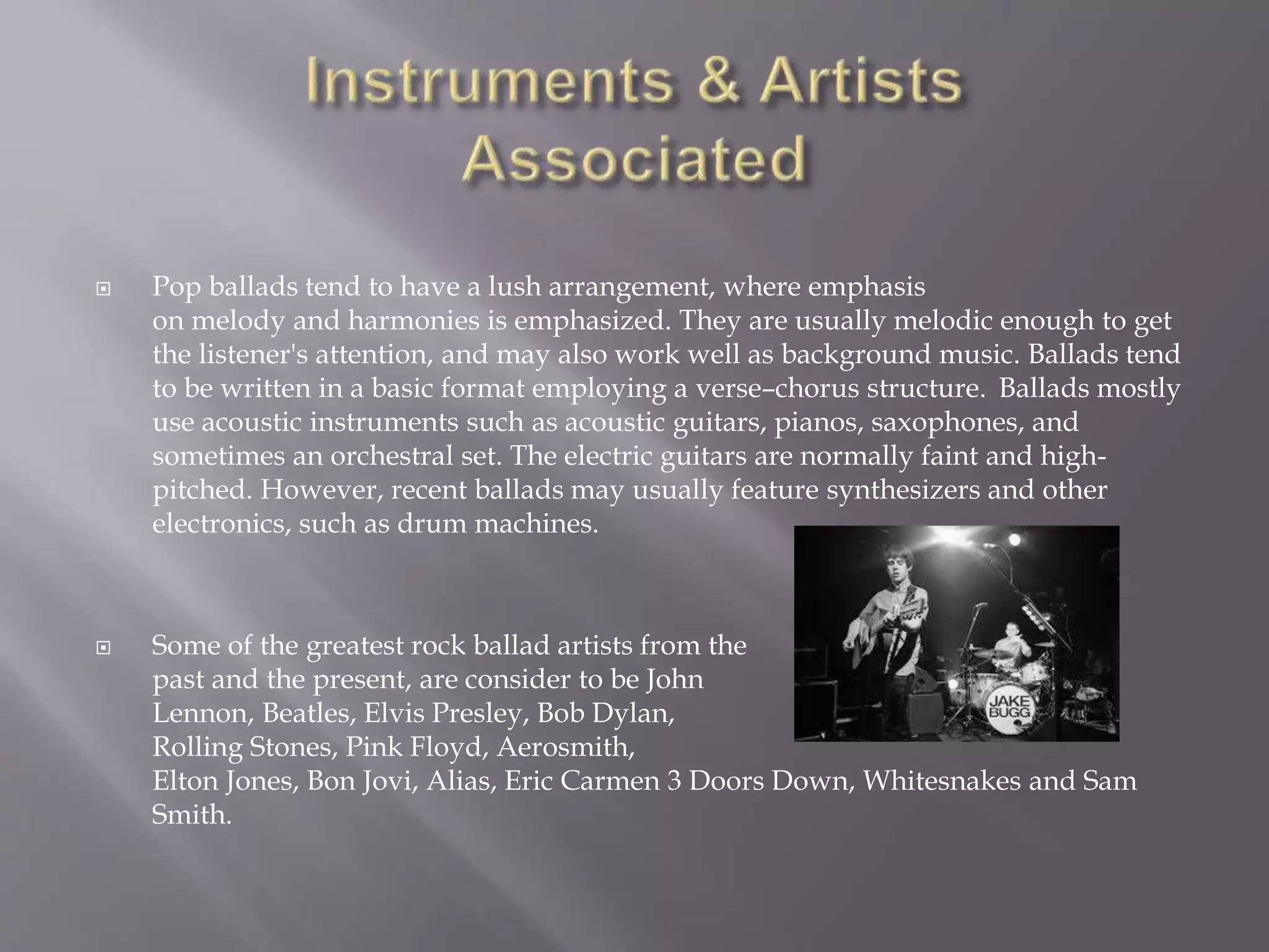  Pop ballads tend to have a lush arrangement, where emphasis
on melody and harmonies is emphasized. They are usually melodic enough to get
the listener's attention, and may also work well as background music. Ballads tend
to be written in a basic format employing a verse–chorus structure. Ballads mostly
use acoustic instruments such as acoustic guitars, pianos, saxophones, and
sometimes an orchestral set. The electric guitars are normally faint and high-
pitched. However, recent ballads may usually feature synthesizers and other
electronics, such as drum machines.
 Some of the greatest rock ballad artists from the
past and the present, are consider to be John
Lennon, Beatles, Elvis Presley, Bob Dylan,
Rolling Stones, Pink Floyd, Aerosmith,
Elton Jones, Bon Jovi, Alias, Eric Carmen 3 Doors Down, Whitesnakes and Sam
Smith.
 