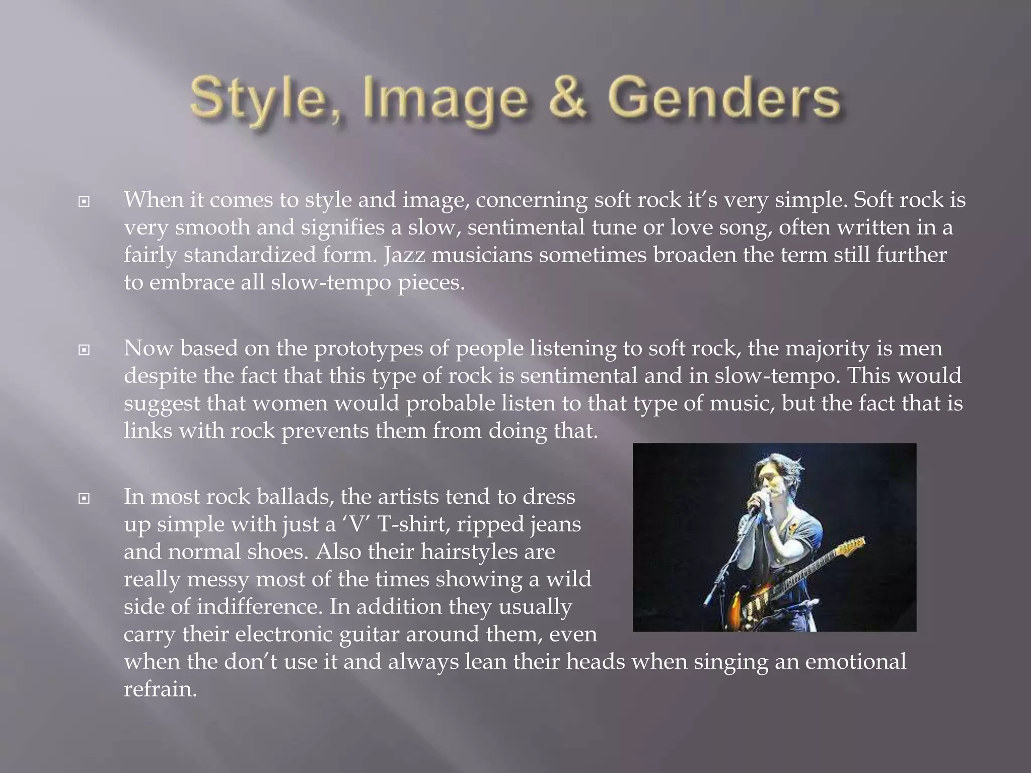  When it comes to style and image, concerning soft rock it’s very simple. Soft rock is
very smooth and signifies a slow, sentimental tune or love song, often written in a
fairly standardized form. Jazz musicians sometimes broaden the term still further
to embrace all slow-tempo pieces.
 Now based on the prototypes of people listening to soft rock, the majority is men
despite the fact that this type of rock is sentimental and in slow-tempo. This would
suggest that women would probable listen to that type of music, but the fact that is
links with rock prevents them from doing that.
 In most rock ballads, the artists tend to dress
up simple with just a ‘V’ T-shirt, ripped jeans
and normal shoes. Also their hairstyles are
really messy most of the times showing a wild
side of indifference. In addition they usually
carry their electronic guitar around them, even
when the don’t use it and always lean their heads when singing an emotional
refrain.
 