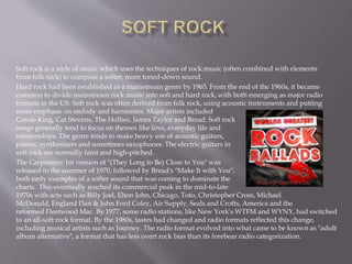 Soft rock is a style of music which uses the techniques of rock music (often combined with elements
from folk rock) to compose a softer, more toned-down sound.
Hard rock had been established as a mainstream genre by 1965. From the end of the 1960s, it became
common to divide mainstream rock music into soft and hard rock, with both emerging as major radio
formats in the US. Soft rock was often derived from folk rock, using acoustic instruments and putting
more emphasis on melody and harmonies. Major artists included
Carole King, Cat Stevens, The Hollies, James Taylor and Bread. Soft rock
songs generally tend to focus on themes like love, everyday life and
relationships. The genre tends to make heavy use of acoustic guitars,
pianos, synthesizers and sometimes saxophones. The electric guitars in
soft rock are normally faint and high-pitched.
The Carpenters' hit version of "(They Long to Be) Close to You" was
released in the summer of 1970, followed by Bread's "Make It with You",
both early examples of a softer sound that was coming to dominate the
charts. This eventually reached its commercial peak in the mid-to-late
1970s with acts such as Billy Joel, Elton John, Chicago, Toto, Christopher Cross, Michael
McDonald, England Dan & John Ford Coley, Air Supply, Seals and Crofts, America and the
reformed Fleetwood Mac. By 1977, some radio stations, like New York's WTFM and WYNY, had switched
to an all-soft rock format. By the 1980s, tastes had changed and radio formats reflected this change,
including musical artists such as Journey. The radio format evolved into what came to be known as "adult
album alternative", a format that has less overt rock bias than its forebear radio categorization.
 