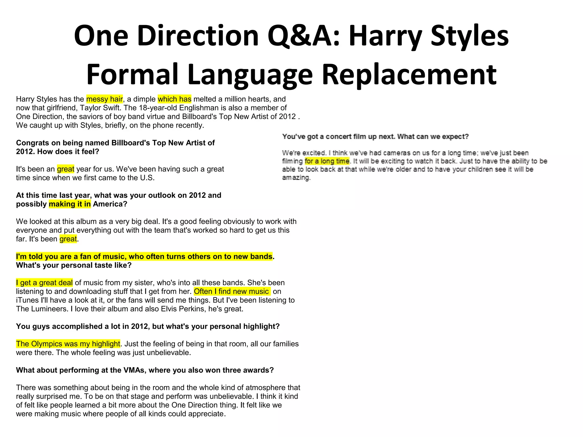 One Direction Q&A: Harry Styles
Formal Language Replacement
Harry Styles has the messy hair, a dimple which has melted a million hearts, and
now that girlfriend, Taylor Swift. The 18-year-old Englishman is also a member of
One Direction, the saviors of boy band virtue and Billboard's Top New Artist of 2012 .
We caught up with Styles, briefly, on the phone recently.
Congrats on being named Billboard's Top New Artist of
2012. How does it feel?
It's been an great year for us. We've been having such a great
time since when we first came to the U.S.
At this time last year, what was your outlook on 2012 and
possibly making it in America?
We looked at this album as a very big deal. It's a good feeling obviously to work with
everyone and put everything out with the team that's worked so hard to get us this
far. It's been great.
I'm told you are a fan of music, who often turns others on to new bands.
What's your personal taste like?
I get a great deal of music from my sister, who's into all these bands. She's been
listening to and downloading stuff that I get from her. Often I find new music on
iTunes I'll have a look at it, or the fans will send me things. But I've been listening to
The Lumineers. I love their album and also Elvis Perkins, he's great.
You guys accomplished a lot in 2012, but what's your personal highlight?
The Olympics was my highlight. Just the feeling of being in that room, all our families
were there. The whole feeling was just unbelievable.
What about performing at the VMAs, where you also won three awards?
There was something about being in the room and the whole kind of atmosphere that
really surprised me. To be on that stage and perform was unbelievable. I think it kind
of felt like people learned a bit more about the One Direction thing. It felt like we
were making music where people of all kinds could appreciate.
You've got a concert film up next. What can we expect?
 
