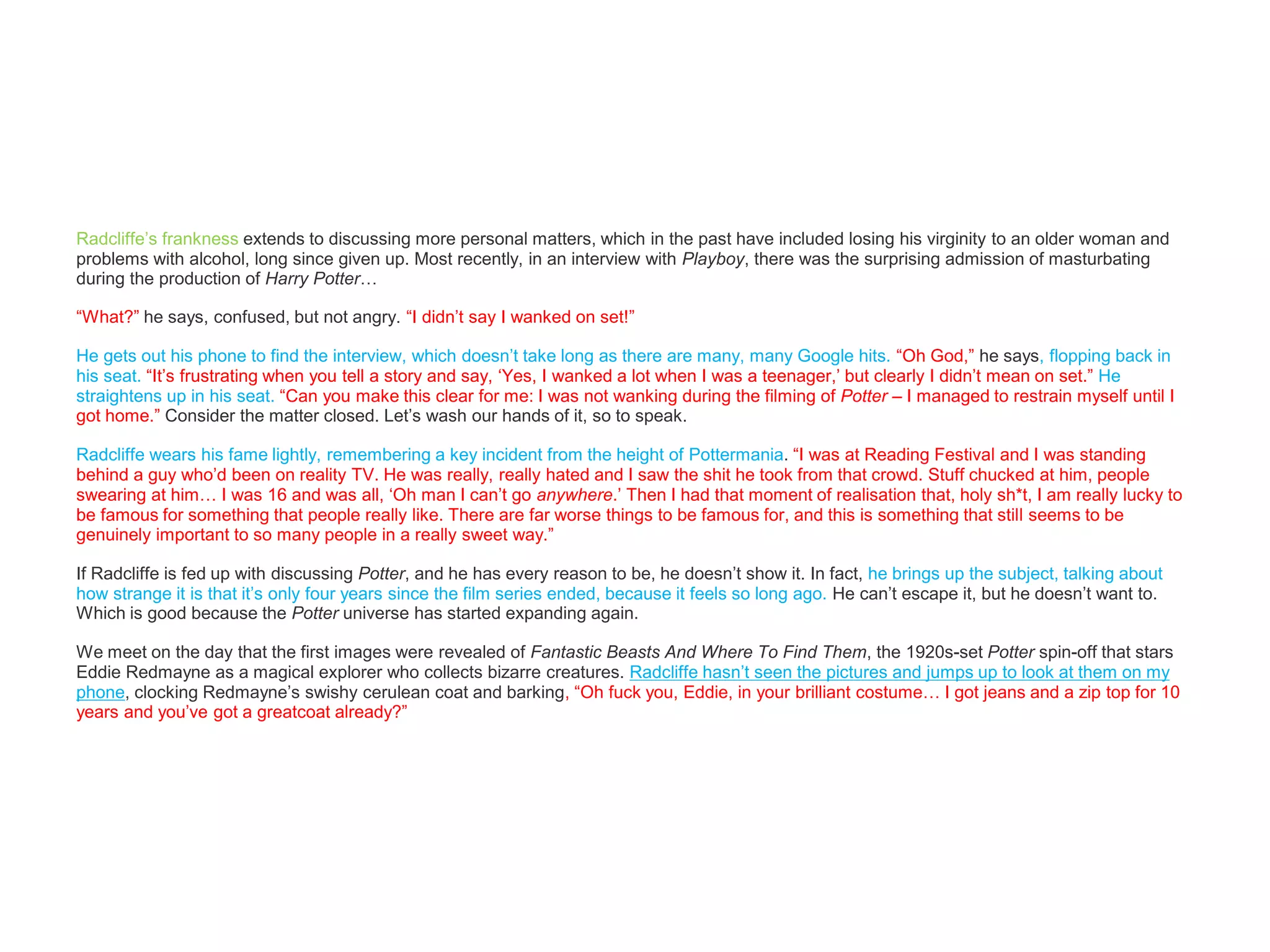 Radcliffe’s frankness extends to discussing more personal matters, which in the past have included losing his virginity to an older woman and
problems with alcohol, long since given up. Most recently, in an interview with Playboy, there was the surprising admission of masturbating
during the production of Harry Potter…
“What?” he says, confused, but not angry. “I didn’t say I wanked on set!”
He gets out his phone to find the interview, which doesn’t take long as there are many, many Google hits. “Oh God,” he says, flopping back in
his seat. “It’s frustrating when you tell a story and say, ‘Yes, I wanked a lot when I was a teenager,’ but clearly I didn’t mean on set.” He
straightens up in his seat. “Can you make this clear for me: I was not wanking during the filming of Potter – I managed to restrain myself until I
got home.” Consider the matter closed. Let’s wash our hands of it, so to speak.
Radcliffe wears his fame lightly, remembering a key incident from the height of Pottermania. “I was at Reading Festival and I was standing
behind a guy who’d been on reality TV. He was really, really hated and I saw the shit he took from that crowd. Stuff chucked at him, people
swearing at him… I was 16 and was all, ‘Oh man I can’t go anywhere.’ Then I had that moment of realisation that, holy sh*t, I am really lucky to
be famous for something that people really like. There are far worse things to be famous for, and this is something that still seems to be
genuinely important to so many people in a really sweet way.”
If Radcliffe is fed up with discussing Potter, and he has every reason to be, he doesn’t show it. In fact, he brings up the subject, talking about
how strange it is that it’s only four years since the film series ended, because it feels so long ago. He can’t escape it, but he doesn’t want to.
Which is good because the Potter universe has started expanding again.
We meet on the day that the first images were revealed of Fantastic Beasts And Where To Find Them, the 1920s-set Potter spin-off that stars
Eddie Redmayne as a magical explorer who collects bizarre creatures. Radcliffe hasn’t seen the pictures and jumps up to look at them on my
phone, clocking Redmayne’s swishy cerulean coat and barking, “Oh fuck you, Eddie, in your brilliant costume… I got jeans and a zip top for 10
years and you’ve got a greatcoat already?”
 