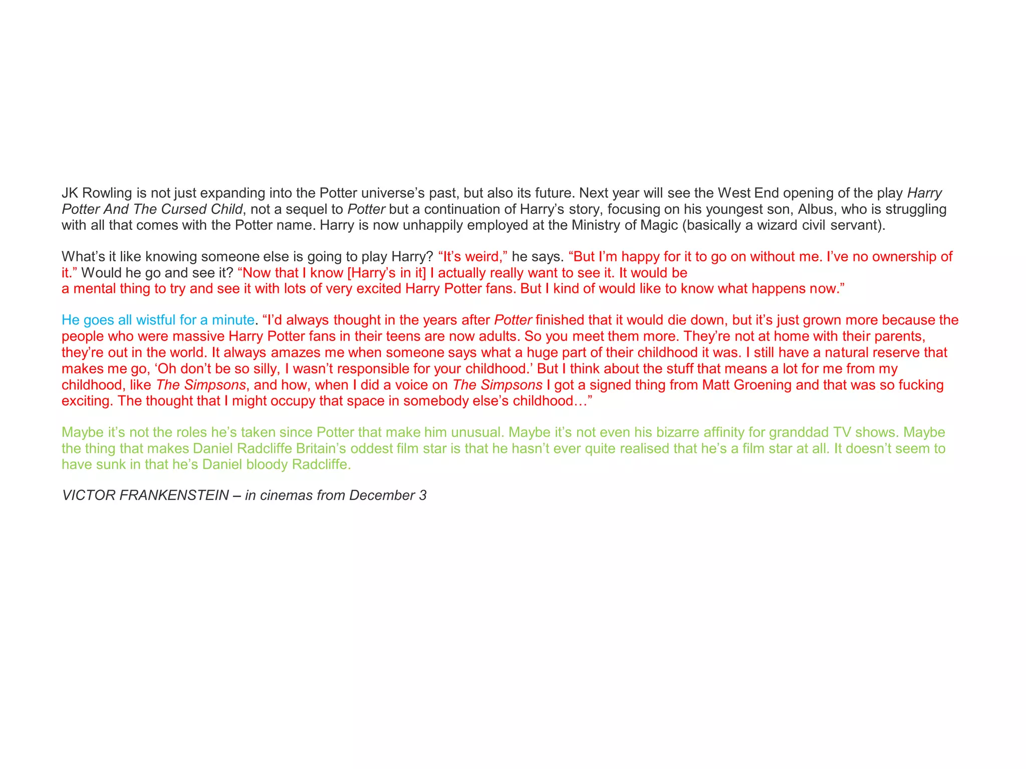 JK Rowling is not just expanding into the Potter universe’s past, but also its future. Next year will see the West End opening of the play Harry
Potter And The Cursed Child, not a sequel to Potter but a continuation of Harry’s story, focusing on his youngest son, Albus, who is struggling
with all that comes with the Potter name. Harry is now unhappily employed at the Ministry of Magic (basically a wizard civil servant).
What’s it like knowing someone else is going to play Harry? “It’s weird,” he says. “But I’m happy for it to go on without me. I’ve no ownership of
it.” Would he go and see it? “Now that I know [Harry’s in it] I actually really want to see it. It would be
a mental thing to try and see it with lots of very excited Harry Potter fans. But I kind of would like to know what happens now.”
He goes all wistful for a minute. “I’d always thought in the years after Potter finished that it would die down, but it’s just grown more because the
people who were massive Harry Potter fans in their teens are now adults. So you meet them more. They’re not at home with their parents,
they’re out in the world. It always amazes me when someone says what a huge part of their childhood it was. I still have a natural reserve that
makes me go, ‘Oh don’t be so silly, I wasn’t responsible for your childhood.’ But I think about the stuff that means a lot for me from my
childhood, like The Simpsons, and how, when I did a voice on The Simpsons I got a signed thing from Matt Groening and that was so fucking
exciting. The thought that I might occupy that space in somebody else’s childhood…”
Maybe it’s not the roles he’s taken since Potter that make him unusual. Maybe it’s not even his bizarre affinity for granddad TV shows. Maybe
the thing that makes Daniel Radcliffe Britain’s oddest film star is that he hasn’t ever quite realised that he’s a film star at all. It doesn’t seem to
have sunk in that he’s Daniel bloody Radcliffe.
VICTOR FRANKENSTEIN – in cinemas from December 3
 