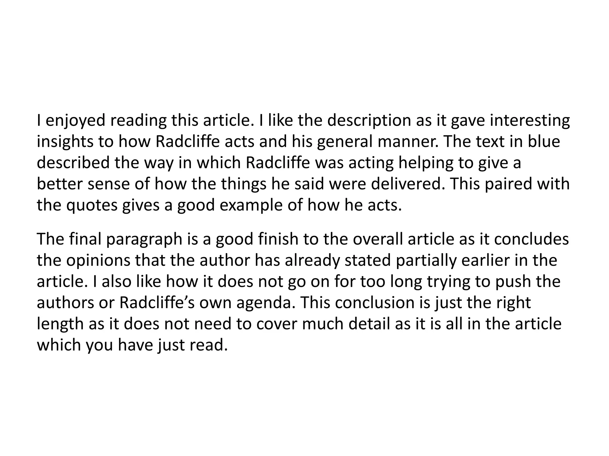I enjoyed reading this article. I like the description as it gave interesting
insights to how Radcliffe acts and his general manner. The text in blue
described the way in which Radcliffe was acting helping to give a
better sense of how the things he said were delivered. This paired with
the quotes gives a good example of how he acts.
The final paragraph is a good finish to the overall article as it concludes
the opinions that the author has already stated partially earlier in the
article. I also like how it does not go on for too long trying to push the
authors or Radcliffe’s own agenda. This conclusion is just the right
length as it does not need to cover much detail as it is all in the article
which you have just read.
 