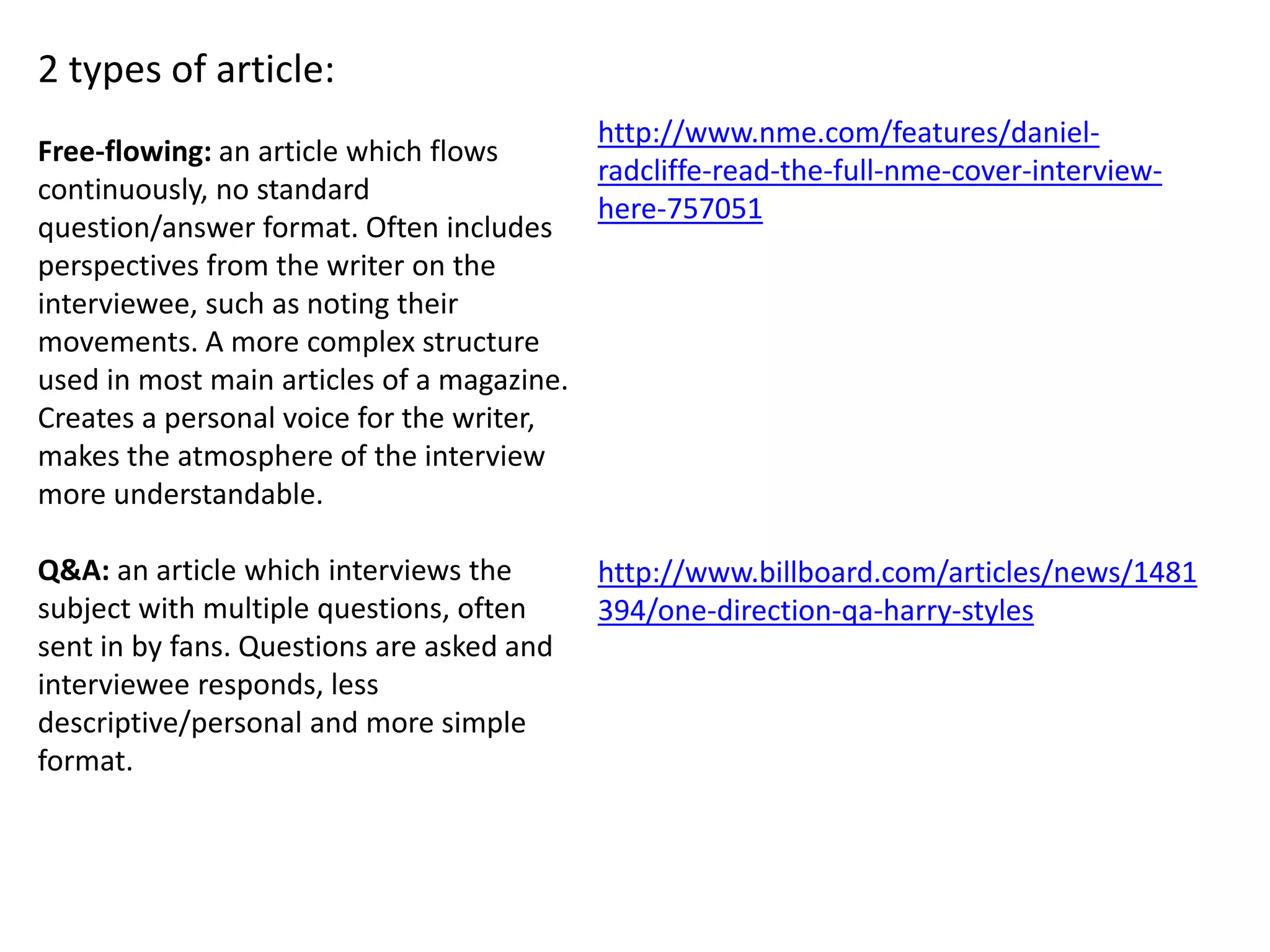 2 types of article:
Free-flowing: an article which flows
continuously, no standard
question/answer format. Often includes
perspectives from the writer on the
interviewee, such as noting their
movements. A more complex structure
used in most main articles of a magazine.
Creates a personal voice for the writer,
makes the atmosphere of the interview
more understandable.
Q&A: an article which interviews the
subject with multiple questions, often
sent in by fans. Questions are asked and
interviewee responds, less
descriptive/personal and more simple
format.
http://www.nme.com/features/daniel-
radcliffe-read-the-full-nme-cover-interview-
here-757051
http://www.billboard.com/articles/news/1481
394/one-direction-qa-harry-styles
 