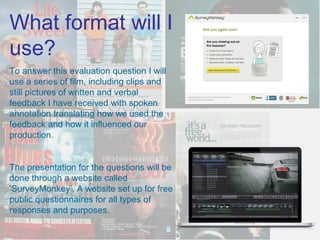 What format will I
use?
To answer this evaluation question I will
use a series of film, including clips and
still pictures of written and verbal
feedback I have received with spoken
annotation translating how we used the
feedback and how it influenced our
production.


The presentation for the questions will be
done through a website called
‘SurveyMonkey’. A website set up for free
public questionnaires for all types of
responses and purposes.
 
