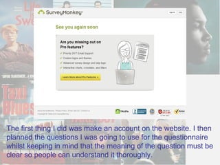The first thing I did was make an account on the website. I then
planned the questions I was going to use for the questionnaire
whilst keeping in mind that the meaning of the question must be
clear so people can understand it thoroughly.
 
