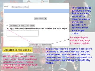 The options to add
                                                           questions are very
                                                           flexible and easy
                                                           to use with a
                                                           variety of ways to
                                                           answer the
                                                           question, E.G
                                                           open text boxes
                                                           and multiple
                                                           choice.
                                                         It’s simple layout
                                                         makes it very easy
                                                         to use and update.

                                   The star represents a question that needs to
                                   be answered and will not let you change Q
                                   until answered which is useful if I send the
We did get the choice to use a     questions over the internet so people do not
logo, in which case I would have   miss questions out making my results stay
uploaded our Makley insignia,      reliable.
however the site needs you to be
a member to do so.
 