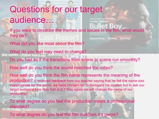Questions for our target
audience…
If you were to describe the themes and issues in the film, what would
they be?
What did you like most about the film?
What do you feel may need to change?
Do you feel as if the transitions from scene to scene run smoothly?
How well do you think the sound matched the video?
How well do you think the film name represents the meaning of the
production? (I received feedback from our teacher saying that he felt the name was
inappropriate for the genre, we have chosen not to disregard his opinion but to ask our
target audience how they feel and if they agree we will change the name of our
production)

To what degree do you feel the production meets a professional
standard?
To what degree do you feel the film matches it’s genre?
 
