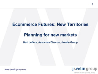 1

Ecommerce Futures: New Territories
Planning for new markets
Matt Jeffers, Associate Director, Javelin Group

www.javelingroup.com

 