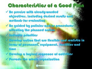 Characteristics of a Good Plan
 Be precise with clearly-worded
  objectives, including desired results and
  methods for evaluation
 Be guided by policies and/or procedures
  affecting the planned action
 Indicate priorities
 Develop action that are flexible and realistic in
  terms of personnel, equipment, facilities and
  time
 Develop a logical sequence of activities
 Pervade the whole organization
 