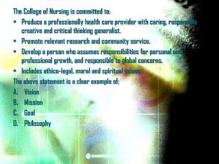 The College of Nursing is committed to:
• Produce a professionally health care provider with caring, responsible
   creative and critical thinking generalist.
• Promote relevant research and community service.
• Develop a person who assumes responsibilities for personal and
   professional growth, and responsible to global concerns.
• Includes ethico-legal, moral and spiritual values.
The above statement is a clear example of;
A. Vision
B. Mission
C. Goal
D. Philosophy
 