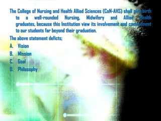 The College of Nursing and Health Allied Sciences (CoN-AHS) shall give birth
   to a well-rounded Nursing, Midwifery and Allied Health
   graduates, because this Institution view its involvement and commitment
   to our students far beyond their graduation.
The above statement deficts;
A. Vision
B. Mission
C. Goal
D. Philosophy
 