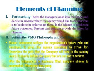 Elements of Planning
I. Forecasting-       helps the managers looks into the future and
    decide in advance where the agency would like to be and what
    is to be done in order to get there. Is the science of predicting
    future outcomes. Forecast and estimate provide the bases for
    planning.
II. Setting the VMG Philosophy and the Objectives:
• Vision- statement outlines the organization’s future role and
  functions. It gives the agency something to strive for.
  Describes the path that the Company will take in the coming
  years. It clearly defines the goals that are set out to achieve.
  Why the company is in business; What company strives to
  accomplish, Where are they going.
 