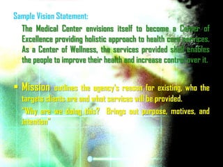 Sample Vision Statement:
  The Medical Center envisions itself to become a Center of
  Excellence providing holistic approach to health care services.
  As a Center of Wellness, the services provided shall enables
  the people to improve their health and increase control over it.


 Mission     outlines the agency's reason for existing, who the
  targets clients are and what services will be provided.
  “Why are we doing this? Brings out purpose, motives, and
  intention”
 