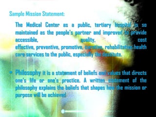Sample Mission Statement:
  The Medical Center as a public, tertiary hospital is so
  maintained as the people’s partner and improved to provide
  accessible,                     quality,                     cost
  effective, preventive, promotive, curative, rehabilitative health
  care services to the public, especially the destitute.


• Philosophy it is a statement of beliefs and values that directs
  one’s life or one’s practice. A written statement of the
  philosophy explains the beliefs that shapes how the mission or
  purpose will be achieved
 