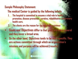 Sample Philosophy Statement:
  The medical Center is guided by the following beliefs:
   1.   The hospital is committed to assume a vital role in health
        promotion, disease prevention, curative, rehabilitative and primary
        health care.
   2.   The clients are the reason for the hospital’s existence
 Goals and Objectives differ in that goals are more general
  and they cover a broad area.
 On the other hand, Objectives tends to be more specific. They
  are actions committed through which an organization’s
  missions and purpose will be achieved.(results)
 