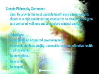 Sample Philosophy Statement:
  Goal: To provide the best possible health care services to its
  clients in a high quality setting conductive to attaining its vision
  as a center of wellness and a standard medical center

    Objectives:
•   To establish an organized governing body
•   To provide the best quality, accessible and cost effective health
    to all its clients.
•   To strengthen…
•   To provide…
•   To exapnd…
 